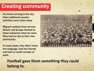 For those arriving to the city,
their traditional country
activities were taken away.

Migrant workers from all over
Britain and Europe flocked to
these industrial cities for work.
They had no ties to their new
community.

In most cases, they didn't know
the language, had few friends,
and had no outlet outside of
work.

    Football gave them something they could
    belong to.
 