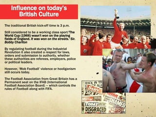 The traditional British kick-off time is 3 p.m.
Still considered to be a working class sport:'The
World Cup (1966) wasn't won on the playing
fields of England. It was won on the streets.' Sir.
Bobby Charlton
By regulating football during the Industrial
Revolution it also created a respect for laws,
orders and submission to authority, whether
these authorities are referees, employers, police
or political leaders.
However, „Mob Football‟ violence or hooliganism
still occurs today.
The Football Association from Great Britain has a
Permanent seat on the IFAB (International
Football Association Board) – which controls the
rules of Football along with FIFA.
 