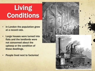 • in London the population grew
   at a record rate.

• Large houses were turned into
   flats and the landlords were
   not concerned about the
   upkeep or the condition of
   these dwellings.

• People lived next to factories!
 