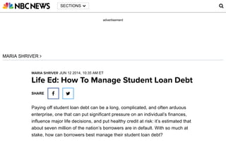 advertisement
Ad closed by
Report this ad Why this ad?
Ad covered
content
Seen this ad
multiple times
Not interested
in this ad
Ad was
inappropriate
SECTIONS 
MARIA SHRIVER 
MARIA SHRIVER JUN 12 2014, 10:35 AM ET
Life Ed: How To Manage Student Loan Debt
Paying off student loan debt can be a long, complicated, and often arduous
enterprise, one that can put significant pressure on an individual’s finances,
influence major life decisions, and put healthy credit at risk: it’s estimated that
about seven million of the nation’s borrowers are in default. With so much at
stake, how can borrowers best manage their student loan debt?
SHARE  

 