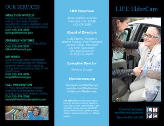 OUR SERVICES
                                             LIFE ElderCare                        LIFE ElderCare
MEALS ON WHEELS
Nutritious, Home-delivered                3300 Capitol Avenue
meals - can also provide                   Fremont, CA 94538
vegetarian, Asian, diabetic, and              510-574-2090
other types of specialized meals.
Call: 510-574-2092
bemge@fremont.gov                         Board of Directors
                                         Judy Zlatnik, President
FRIENDLY VISITORS                    Linette Young, Vice President
Companionship and friendship.
Call: 510-574-2097
                                        Janice Cook, Treasurer
bthein@fremont.gov                         Lily Shih, Secretary
                                           Kim Agasaveeran
                                           Dr. Dianne Martin
VIP RIDES
Door through door transporta-
tion. Providing rides to medical          Executive Director
appointments and shopping,
along with necessary help at the                 Patricia Osage
destination.
Call: 510-574-2096
lvogel@fremont.gov
                                            lifeeldercare.org
FALL PREVENTION                         facebook.com/lifeeldercare
1:1 Help designed to improve             youtube.com/lifeeldercare
strength and balance while                twitter.com/lifeeldercare
going about your daily activities.
Call: 510-574-2088
sandy@lifeelderc.hostpilot.com        LIFE ElderCare provides equal oppor-
                                      tunity to its clients without regard to
                                      race, color, creed, national origin, age,
                                      disability, gender identity, HIV/AIDS
                                      status, marital status, parental status,        Community-based
                                      religion, sexual orientation, or political   services and supports
                                      beliefs.
                                                                                    Become Part of LIFE
 