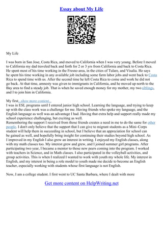 Essay about My Life
My Life
I was born in San Jose, Costa Rica, and moved to California when I was very young. Before I moved
to California my dad traveled back and forth for 2 or 3 yrs from California and back to Costa Rica.
He spent most of his time working in the Fresno area, in the cities of Tulare, and Visalia. He says
he spent his time working in any available job including some farm labor jobs and went back to Costa
Rica to spend time with us. After the second time he left Costa Rica to come and work he did not
go back. At that time, amnesty was given to immigrants in California, and he moved up north to the
Bay area to find a steady job. That is when he saved enough money for my mother, my two siblings,
and I to join him in California.
My first...show more content...
I was in ESL programs until I entered junior high school. Learning the language, and trying to keep
up with the class work was a challenge for me. Having friends who spoke my language, and the
English language as well was an advantage I had. Having that extra help and support really made my
school experience challenging, but exciting as well.
Remembering the support I received from those friends creates a need in me to do the same for other
people. I don't only believe that the support that I can give to migrant students as a Mini–Corps
student will help them in succeeding in school, but I believe that an appreciation for school can
be gained as well, and hopefully bring insight for continuing their studies beyond high school. As
I improved in my English I also grew an interest in writing. I enjoyed my English classes, along
with my math classes too. My interest grew and grew, and I joined summer girl programs. After
participating two year, I became a mentor to those new peers coming into the program. I worked
with teachers in Science, and in Math classes. I also participated in the volleyball activities, and
group activities. This is when I realized I wanted to work with youth my whole life. My interest in
English, and my interest in being a role model to youth made me decide to become an English
teacher, especially working with students whose first language is not English.
Now, I am a college student. I first went to UC Santa Barbara, where I dealt with more
Get more content on HelpWriting.net
 