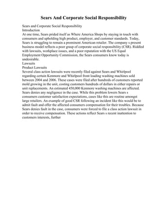 Sears And Corporate Social Responsibility
Sears and Corporate Social Responsibility
Introduction
At one time, Sears prided itself as Where America Shops by staying in touch with
consumers and upholding high product, employer, and customer standards. Today,
Sears is struggling to remain a prominent American retailer. The company s present
business model reflects a poor grasp of corporate social responsibility (CSR). Riddled
with lawsuits, workplace issues, and a poor reputation with the US Equal
Employment Opportunity Commission, the Sears consumers know today is
undesirable.
Lawsuits
Product Lawsuits
Several class action lawsuits were recently filed against Sears and Whirlpool
regarding certain Kenmore and Whirlpool front loading washing machines sold
between 2004 and 2006. These cases were filed after hundreds of customers reported
mold growing in the unit, costing customers hundreds of dollars in either repairs or
unit replacements. An estimated 450,000 Kenmore washing machines are affected.
Sears denies any negligence in the case. While this problem lowers Sears s
consumers customer satisfaction expectations, cases like this are routine amongst
large retailers. An example of good CSR following an incident like this would be to
admit fault and offer the affected consumers compensation for their troubles. Because
Sears denies fault in the case, consumers were forced to file a class action lawsuit in
order to receive compensation. These actions reflect Sears s recent inattention to
customers interests, further
 