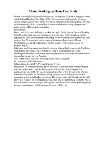 Mount Washington Home Case Study
Mount Washington is located Northwest of Los Angeles, California, snuggled in the
neighborhood knolls of San Rafael Hills. The community is known for its steep
streets and panoramic views of the city below. But the most distinguishing character
of this community is its composition of nature s wilderness sitting alongside this
urban locale of Homes in Los Angeles.
Home Styles
Buyers and sellers are fueling the market for single family homes. Some of looking
to trade up for more space as families grow, while other professional are simply
enjoying the fruits of their labor and looking for a developing investment away from
the city. Just 20 minutes from the center of downtown Los Angeles Mount
Washington consists of single family homes, estate ... Show more content on
Helpwriting.net ...
Like most small town communities the majority of rural land is unoccupied with the
smaller land percentages fully populated. Here in the mountains of Mount
Washington this urban community has more population per square mile in occupied
homes than the city of Los Angeles.
70% of the homes in Mount Washington are owner occupied
49 homes were sold this month
Sales price appreciated 76.8% over the past 5 years
Predictions for the median home prices in Mount Washington are currently higher
than the median sales price for Los Angeles CA and the trend is expected to
continue well into 2016. If you ask the residents, they will tell you it s the physical
landscape that makes the difference, along with the social and culture activities
accessible in this woodland environment. The home values and lifestyles in the hills
above Los Angeles offer uniqueness away from city living for these residents. Just a
few reminders of the advantages of living in a small town like Mount Washington are
the canyons and green hills to its majestic views of the city
 