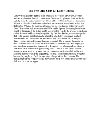 The Pros And Cons Of Labor Unions
Labor Unions could be defined as an organized association of workers, often in a
trade or profaession, formed to protect and further their rights and interests. In the
arcticle, Why the Labor Unions were Given a Bloody Nose in Canton, Mississippi,
Richard A. Epstein explains the main claim, or statement, made in this article was
that the UAW hoped for success in Canton, but the results were not in the UAW s
favor. This author took a stance on the UAW s side. Epstein further explained what
would ve happened if the UAW would have won the vote. In the article, Tesla denies
claims that tried to block unionizing effort, by Dee Ann Durbin, the author explains
that Tesla security guards allegedly refused to let off duty employees hand out
leaflets about the United Auto Workersunion near the doors of the company s
factory. In this article, Dee Ann Durbin was neutral. The argument that could be
made from this article is would be does Tesla need a labor union? The employees
also stated that a supervisor threatened to fire employees who passed out stickers,
leaflets or other material not approved by Tesla. The UAW can affect Tesla in
numerous ways, such as by protecting the employees, defending their rights, and
allowing them to receive the respect they deserve. Tesla employees need protection
because they might get fired for promoting change within the company. The
management of the company stated that workers have tried to leave work when their
shift was over, but the upper
 