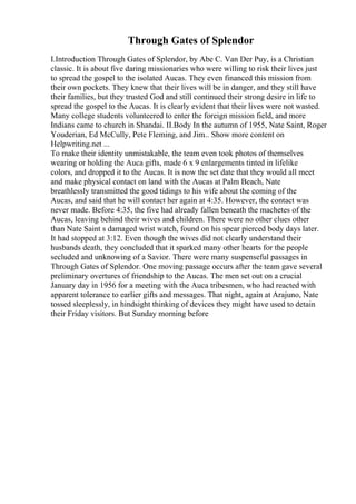 Through Gates of Splendor
I.Introduction Through Gates of Splendor, by Abe C. Van Der Puy, is a Christian
classic. It is about five daring missionaries who were willing to risk their lives just
to spread the gospel to the isolated Aucas. They even financed this mission from
their own pockets. They knew that their lives will be in danger, and they still have
their families, but they trusted God and still continued their strong desire in life to
spread the gospel to the Aucas. It is clearly evident that their lives were not wasted.
Many college students volunteered to enter the foreign mission field, and more
Indians came to church in Shandai. II.Body In the autumn of 1955, Nate Saint, Roger
Youderian, Ed McCully, Pete Fleming, and Jim... Show more content on
Helpwriting.net ...
To make their identity unmistakable, the team even took photos of themselves
wearing or holding the Auca gifts, made 6 x 9 enlargements tinted in lifelike
colors, and dropped it to the Aucas. It is now the set date that they would all meet
and make physical contact on land with the Aucas at Palm Beach, Nate
breathlessly transmitted the good tidings to his wife about the coming of the
Aucas, and said that he will contact her again at 4:35. However, the contact was
never made. Before 4:35, the five had already fallen beneath the machetes of the
Aucas, leaving behind their wives and children. There were no other clues other
than Nate Saint s damaged wrist watch, found on his spear pierced body days later.
It had stopped at 3:12. Even though the wives did not clearly understand their
husbands death, they concluded that it sparked many other hearts for the people
secluded and unknowing of a Savior. There were many suspenseful passages in
Through Gates of Splendor. One moving passage occurs after the team gave several
preliminary overtures of friendship to the Aucas. The men set out on a crucial
January day in 1956 for a meeting with the Auca tribesmen, who had reacted with
apparent tolerance to earlier gifts and messages. That night, again at Arajuno, Nate
tossed sleeplessly, in hindsight thinking of devices they might have used to detain
their Friday visitors. But Sunday morning before
 