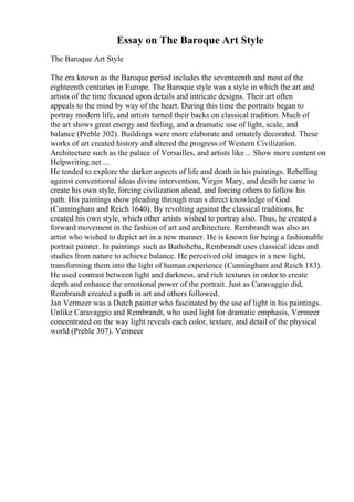 Essay on The Baroque Art Style
The Baroque Art Style
The era known as the Baroque period includes the seventeenth and most of the
eighteenth centuries in Europe. The Baroque style was a style in which the art and
artists of the time focused upon details and intricate designs. Their art often
appeals to the mind by way of the heart. During this time the portraits began to
portray modern life, and artists turned their backs on classical tradition. Much of
the art shows great energy and feeling, and a dramatic use of light, scale, and
balance (Preble 302). Buildings were more elaborate and ornately decorated. These
works of art created history and altered the progress of Western Civilization.
Architecture such as the palace of Versailles, and artists like... Show more content on
Helpwriting.net ...
He tended to explore the darker aspects of life and death in his paintings. Rebelling
against conventional ideas divine intervention, Virgin Mary, and death he came to
create his own style, forcing civilization ahead, and forcing others to follow his
path. His paintings show pleading through man s direct knowledge of God
(Cunningham and Reich 1640). By revolting against the classical traditions, he
created his own style, which other artists wished to portray also. Thus, he created a
forward movement in the fashion of art and architecture. Rembrandt was also an
artist who wished to depict art in a new manner. He is known for being a fashionable
portrait painter. In paintings such as Bathsheba, Rembrandt uses classical ideas and
studies from nature to achieve balance. He perceived old images in a new light,
transforming them into the light of human experience (Cunningham and Reich 183).
He used contrast between light and darkness, and rich textures in order to create
depth and enhance the emotional power of the portrait. Just as Caravaggio did,
Rembrandt created a path in art and others followed.
Jan Vermeer was a Dutch painter who fascinated by the use of light in his paintings.
Unlike Caravaggio and Rembrandt, who used light for dramatic emphasis, Vermeer
concentrated on the way light reveals each color, texture, and detail of the physical
world (Preble 307). Vermeer
 