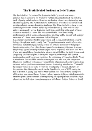 The Truth Behind Puritanism Belief System
The Truth Behind Puritanism The Puritanism belief system is much more
complex than it appears to be. Whenever Puritanism comes to mind, we probably
think of purity and cleanliness. However, the Puritan s have a very interesting way
of achieving purity. The Puritans believe that God has predestined the salvation of
certain souls and one can do nothing to change this. They also believe there is zero
credit for good works and that people by nature are wholly sinful and can only
achieve goodness by severe discipline, but living a godly life is the result of being
chosen as one of God s elect. The elect are said to be saved from hell by
predestination, and at some point during their life, they will be blessed with an inner
assurance of... Show more content on Helpwriting.net ...
Repentance would allow God to forgive them and, in turn, motivate them towards
living a lifestyle that would glorify God. The punishments that would often evoke
repentance included tongue piercing with a hot awl and execution by hanging or
burning at the stake. God s Word was respected more than anything and if anyone
blasphemed against the religion their tongue was to be pierced with a hot awl. Also,
if you were caught lying, bearing false witness, or withholding the truth from a court
/judge/jury you were eligible to have your tongue bored through. This type of
punishment ensured you would remember the importance of respecting God s Word;
a punishment that would be a reminder to anyone else who saw your tongue that
blasphemy would not be tolerated. The next form of punishment could be considered
the most lenient punishment compared to other demeaning punishments. You could
be hung or burned at the stake if you were found guilty of murder, adultery, or
fornications. One historical example can be found in the year of 1637, during the
Fall in Boston. A young lady named Mary Latham was found to have an implied
affair with a man named James Britton. Latham was married to an elderly man at the
time but spent a certain amount of time partying with younger men and after a night
of partying she fell into a corrupt engagement with James Britton. Both were found
 