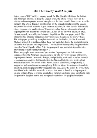Like The Greedy Wolf Analysis
In the years of 1807 to 1831, tragedy struck for The Blackfoot Indians, the British,
and American citizens. In Like the Greedy Wolf, the article focuses more on the
history and events people assume took place at the time, but did these events actually
happen? The article does not go into detail on the impact it made upon the leaders
and people involved, nor does it give the most accurate, in stone details. This article
places emphases on a collection of documents rather than an informational article.
In paragraph one, disaster hit the city of St. Louis on the fifteenth of July in 1823.
News eventually spread by the Missouri Republican. The newspaper stated, The
Blackfoot had attacked trappers on the Yellowstone River near the Crow village.
The newspaper goes along to explain the attack on the leaders, Robert Jones and
Michael Immell. It is explained after these two were shot down, the soldiers fighting
under the two leaders, had no guidance. These soldiers were quickly slaughtered and
robbed of their 25 packs of fur. After the paragraph was published, the editor of...
Show more content on Helpwriting.net ...
These paragraphs were a matter of speculation. In paragraph ten, information
suggested how the American traders came to be who they were instead of trappers.
In paragraph sixteen, the words, thought, and probably, were used. Another instance
is in paragraph nineteen. In this selection, the National Intelligencer writes about
Manuel Lisa and a few Indian tribes. Terms such as considered, and probably. A
suggestion and an order are two completely different ideas. If a statement is made in
an article, then it is presumed to be accurate and true. Also, the use of the word, they,
should not be included in an article, however this word is found in both paragraph
ten and sixteen. If one is writing an article or paper of any form, he or she should state
the person or people s names and have precise details of the people and events
 