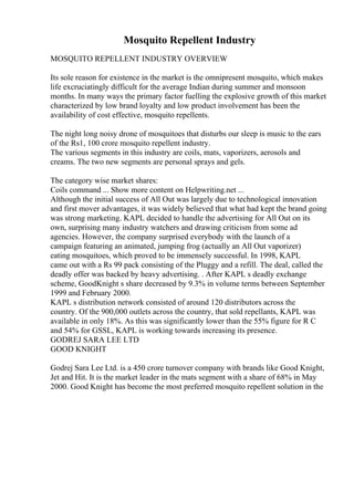 Mosquito Repellent Industry
MOSQUITO REPELLENT INDUSTRY OVERVIEW
Its sole reason for existence in the market is the omnipresent mosquito, which makes
life excruciatingly difficult for the average Indian during summer and monsoon
months. In many ways the primary factor fuelling the explosive growth of this market
characterized by low brand loyalty and low product involvement has been the
availability of cost effective, mosquito repellents.
The night long noisy drone of mosquitoes that disturbs our sleep is music to the ears
of the Rs1, 100 crore mosquito repellent industry.
The various segments in this industry are coils, mats, vaporizers, aerosols and
creams. The two new segments are personal sprays and gels.
The category wise market shares:
Coils command ... Show more content on Helpwriting.net ...
Although the initial success of All Out was largely due to technological innovation
and first mover advantages, it was widely believed that what had kept the brand going
was strong marketing. KAPL decided to handle the advertising for All Out on its
own, surprising many industry watchers and drawing criticism from some ad
agencies. However, the company surprised everybody with the launch of a
campaign featuring an animated, jumping frog (actually an All Out vaporizer)
eating mosquitoes, which proved to be immensely successful. In 1998, KAPL
came out with a Rs 99 pack consisting of the Pluggy and a refill. The deal, called the
deadly offer was backed by heavy advertising. . After KAPL s deadly exchange
scheme, GoodKnight s share decreased by 9.3% in volume terms between September
1999 and February 2000.
KAPL s distribution network consisted of around 120 distributors across the
country. Of the 900,000 outlets across the country, that sold repellants, KAPL was
available in only 18%. As this was significantly lower than the 55% figure for R C
and 54% for GSSL, KAPL is working towards increasing its presence.
GODREJ SARA LEE LTD
GOOD KNIGHT
Godrej Sara Lee Ltd. is a 450 crore turnover company with brands like Good Knight,
Jet and Hit. It is the market leader in the mats segment with a share of 68% in May
2000. Good Knight has become the most preferred mosquito repellent solution in the
 