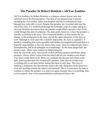 The Paradox In Robert Heinlein s All You Zombies
All You Zombies, by Robert Heinlein, is a famous science fiction story that
entwined one of the best paradoxes. The idea of one person being everyone,
including her own mother, father and daughter and has to continuously leap
through time to be able to exist. Despite that paradox isn t revealed until near the
end of the story, it is symbolised through the bartenders ring of a snake eating it s
own tail. Heinlein also shows how the paradox might affect a person s view of the
world through the idea of solipsism. The main point, however, is how the paradox is
literally everything in the story. The Unmarried Mother, or Jane before the sex
change, is the protagonist in the story, and all the other characters of the story as
well. Although in most cases this would be impossible, the story is a paradox. A
paradox, something that seems possible until further investigated and found that it is
logically unacceptable, is the very reason Jane exists. Jane was unknowingly born a
hermaphrodite, and lived unhappily in an orphanage. As the story progressed, she
meets a man... Show more content on Helpwriting.net ...
Near the end of the story, Jane travels to their personal quarters and thinks about
presence. I know where I came from but where did all you zombies come from?...
You Aren t really there at all. There isn t anybody but me jane here alone in the
dark, knowing that their life is based off a paradox, Jane starts to wonder how
everything else is out there before stating that there is only Jane. This way of
thinking is Solipsism, the idea that the mind is the only thing that can be known to
exist and anything outside the mind is unwarranted. This is a motivation for Jane to
continue to replay the paradox over and over again, because Jane is everything. Jane
is every person, Jane is the reason behind everything and Jane is the
 