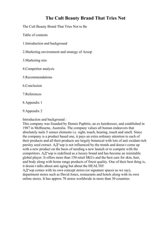 The Cult Beauty Brand That Tries Not
The Cult Beauty Brand That Tries Not to Be
Table of contents
1.Introduction and background
2.Marketing environment and strategy of Aesop
3.Marketing mix
4.Competitor analysis
5.Recommendations
6.Conclusion
7.References
8.Appendix 1
9.Appendix 2
Introduction and background :
This company was founded by Dennis Paphitis, an ex hairdresser, and established in
1987 in Melbourne, Australia. The company values all human endeavors that
absolutely nails 5 senses elements i.e. sight, touch, hearing, touch and smell. Since
the company is a product based one, it pays an extra ordinary attention to each of
their products and all their products are largely botanical with lots of anti oxidant rich
parsley seed extract. AД“sop is not influenced by the trends and doesn t come up
with a new product on the basis of needing a new launch or to compete with the
competitors. AД“sop is redefined as a luxury brand and has become an inimitable
global player. It offers more than 150 retail SKUs and the best care for skin, hair,
and body along with home range products of finest quality. One of their best thing is,
it doesn t talks about anti aging but about the HEALTH!
AД“sop comes with its own concept stores (or signature spaces as we say),
department stores such as David Jones, restaurants and hotels along with its own
online stores. It has approx 70 stores worldwide in more than 30 countries
 