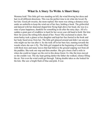 What Is A Story To Write A Short Story
Momma look! This little girl was standing on hill, the wind blowing her dress and
hair in all different directions. This was the perfect time to do what she loved; fly
her kite. Good job sweetie, the mom replied. Her mom was sitting a distance away
under an umbrella to keep the wind out of her face, holding a book. The girltwirled
and danced with her diamond shaped kite flying high above her head, she was in a
state of pure happiness, thankful for something to do after the rainy days. All of a
sudden a giant gust of windblew to hard for her seven year old hand to hold. Her kite
blew far across the rolling hills ahead of her. Nooo! She exclaimed in alarm. Her
mom barley took a glance at her daughter and kept her face buried in the book and
her body faced away from her. The little girl glanced around and didn t see anyone
who might see her run after it. So she took off in her bare feet, running towards the
woods where she saw it fly. The little girl stopped at the beginning of woods filled
with thick trees and many leaves that had fallen to the ground sopping wet from all
the puddles. She took one step and then another. She got a bout a half a mile in
when she could no longer see the exit to this dense forest. It s like the trees moved
so she couldn t see. The sky kept getting darker the father she walked, silence filling
the air. Not even the wind could get through. Taking double takes as she looked for
the kite. She saw a bright flash of blue and pink. It was
 
