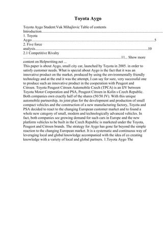 Toyota Aygo
Toyota Aygo Student:Vuk Mihajlovic Table of contents
Introduction....................................................................................................................................
1. Toyota
Aygo.....................................................................................................................................5
2. Five force
analysis..........................................................................................................................10
2.1 Competitive Rivalry
..........................................................................................................11... Show more
content on Helpwriting.net ...
This paper is about Aygo, small city car, launched by Toyota in 2005. in order to
satisfy customer needs. What is special about Aygo is the fact that it was an
innovative product on the market, produced by using the environmentally friendly
technology and at the end it was the attempt, I can say for sure, very successful one
to produce such an innovative product in the cooperation with Peugeot and
Citroen. Toyota Peugeot Citroen Automobile Czech (TPCA) is an IJV between
Toyota Motor Corporation and PSA, Peugeot Citroen in Kolin s Czech Republic.
Both companies own exactly half of the shares (50/50 JV). With this unique
automobile partnership, its joint plan for the development and production of small
compact vehicles and the construction of a new manufacturing factory, Toyota and
PSA decided to react to the changing European customer market and to found a
whole new category of small, modern and technologically advanced vehicles. In
fact, both companies see growing demand for such cars in Europe and the new
platform vehicles to be built in the Czech Republic is marketed under the Toyota,
Peugeot and Citroen brands. The strategy for Aygo has gone far beyond the simple
reaction to the changing European market. It is a systematic and continuous way of
leveraging local and global knowledge accompanied with the idea of co creating
knowledge with a variety of local and global partners. 1.Toyota Aygo The
 