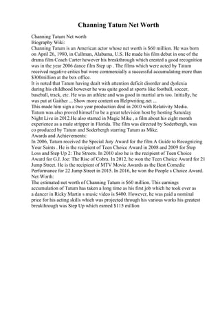 Channing Tatum Net Worth
Channing Tatum Net worth
Biography Wiki:
Channing Tatum is an American actor whose net worth is $60 million. He was born
on April 26, 1980, in Cullman, Alabama, U.S. He made his film debut in one of the
drama film Coach Carter however his breakthrough which created a good recognition
was in the year 2006 dance film Step up . The films which were acted by Tatum
received negative critics but were commercially a successful accumulating more than
$300million at the box office.
It is noted that Tatum having dealt with attention deficit disorder and dyslexia
during his childhood however he was quite good at sports like football, soccer,
baseball, track, etc. He was an athlete and was good in martial arts too. Initially, he
was put at Gaither ... Show more content on Helpwriting.net ...
This made him sign a two year production deal in 2010 with Relativity Media.
Tatum was also proved himself to be a great television host by hosting Saturday
Night Live in 2012.He also starred in Magic Mike , a film about his eight month
experience as a male stripper in Florida. The film was directed by Soderbergh, was
co produced by Tatum and Soderbergh starring Tatum as Mike.
Awards and Achievements:
In 2006, Tatum received the Special Jury Award for the film A Guide to Recognizing
Your Saints . He is the recipient of Teen Choice Award in 2008 and 2009 for Stop
Loss and Step Up 2: The Streets. In 2010 also he is the recipient of Teen Choice
Award for G.I. Joe: The Rise of Cobra. In 2012, he won the Teen Choice Award for 21
Jump Street. He is the recipient of MTV Movie Awards as the Best Comedic
Performance for 22 Jump Street in 2015. In 2016, he won the People s Choice Award.
Net Worth:
The estimated net worth of Channing Tatum is $60 million. This earnings
accumulation of Tatum has taken a long time as his first job which he took over as
a dancer in Ricky Martin s music video is $400. However, he was paid a nominal
price for his acting skills which was projected through his various works his greatest
breakthrough was Step Up which earned $115 million
 