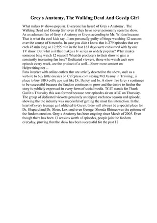Grey s Anatomy, The Walking Dead And Gossip Girl
What makes tv shows popular. Everyone has heard of Grey s Anatomy , The
Walking Dead and Gossip Girl even if they have never personally seen the show.
As an adamant fan of Grey s Anatomy or Greys according to Mr. Wilden because
That is what the cool kids say , I am personally guilty of binge watching 12 seasons
over the course of 6 months. In case you didn t know that is 279 episodes that are
each 45 min long so 12,555 min in the last 183 days were consumed with by one
TV show. But what is it that makes a tv series so widely popular? What makes
someone bing watch 12 season? What do producers to their show to gain a
constantly increasing fan base? Dedicated viewers, those who watch each new
episode every week, are the product of a well... Show more content on
Helpwriting.net ...
Fans interact with online outlets that are strictly devoted to the show, such as a
website to buy little onesies on Cafepress.com saying McDreamy in Training , a
place to buy SHG coffe ups just like Dr. Bailey and Jo. A show like Grey s continues
to be successful because the fandom continues to grow and the desire to further the
story is publicly expressed in every form of social media. TGIT stands for Thank
God it s Thursday this was formed because new episodes air on ABC on Thursday.
The group of dedicated viewers genuinely anticipate each new season and episode,
showing the the industry was successful of getting the most fan interaction. In the
heart of every teenage girl addicted to Greys, there will always be a special place for
Dr. Shepard and Dr. Sloan, Lexi and even George. Shonda Rhimeswas the epitome of
the fandom creation. Grey s Anatomy has been ongoing since March of 2005. Even
though there has been 13 seasons worth of episodes, people join the fandom
everyday, proving that the show has been successful for the past 12
 