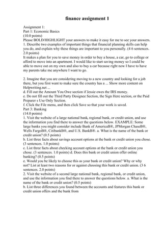 finance assignment 1
Assignment 1:
Part 1: Economic Basics
(10.0 points)
Please BOLD/HIGHLIGHT your answers to make it easy for me to see your answers.
1. Describe two examples of important things that financial planning skills can help
you do, and explain why these things are important to you personally. (4 6 sentences.
2.0 points)
It makes a plan for you to save money in order to buy a house, a car, go to college or
afford to move into an apartment. I would like to start saving money so I could be
able to move out on my own and also to buy a car because right now I have to have
my parents take me anywhere I want to go.
2. Imagine that you are considering moving to a new country and looking for a job
there, but you first want to make sure the country has a ... Show more content on
Helpwriting.net ...
d. Fill out the Amount You Owe section if Jessie owes the IRS money.
e. Do not fill out the Third Party Designee Section, the Sign Here section, or the Paid
Preparer s Use Only Section.
f. Click the File menu, and then click Save so that your work is saved.
Part 3: Banking
(14.0 points)
1. Visit the website of a large national bank, regional bank, or credit union, and use
the information you find there to answer the questions below. EXAMPLE: Some
large banks you might consider include Bank of AmericaВ®, JPMorgan ChaseВ®,
Wells FargoВ®, CitibankВ®, and U.S. BankВ®. a. What is the name of the bank or
credit union? (0.5 points)
b. List three facts about savings account options at the bank or credit union you chose.
(3 sentences. 1.0 points)
c. List three facts about checking account options at the bank or credit union you
chose. (3 sentences. 1.0 points) d. Does this bank or credit union offer online
banking? (0.5 points)
e. Would you be likely to choose this as your bank or credit union? Why or why
not? List at least two reasons for or against choosing this bank or credit union. (3 6
sentences. 2.0 points)
2. Visit the website of a second large national bank, regional bank, or credit union,
and use the information you find there to answer the questions below. a. What is the
name of the bank or credit union? (0.5 points)
b. List three differences you found between the accounts and features this bank or
credit union offers and the bank from
 