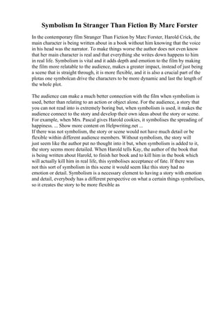 Symbolism In Stranger Than Fiction By Marc Forster
In the contemporary film Stranger Than Fiction by Marc Forster, Harold Crick, the
main character is being written about in a book without him knowing that the voice
in his head was the narrator. To make things worse the author does not even know
that her main character is real and that everything she writes down happens to him
in real life. Symbolism is vital and it adds depth and emotion to the film by making
the film more relatable to the audience, makes a greater impact, instead of just being
a scene that is straight through, it is more flexible, and it is also a crucial part of the
plotas one symbolcan drive the characters to be more dynamic and last the length of
the whole plot.
The audience can make a much better connection with the film when symbolism is
used, better than relating to an action or object alone. For the audience, a story that
you can not read into is extremely boring but, when symbolism is used, it makes the
audience connect to the story and develop their own ideas about the story or scene.
For example, when Mrs. Pascal gives Harold cookies, it symbolises the spreading of
happiness. ... Show more content on Helpwriting.net ...
If there was not symbolism, the story or scene would not have much detail or be
flexible within different audience members. Without symbolism, the story will
just seem like the author put no thought into it but, when symbolism is added to it,
the story seems more detailed. When Harold tells Kay, the author of the book that
is being written about Harold, to finish her book and to kill him in the book which
will actually kill him in real life, this symbolises acceptance of fate. If there was
not this sort of symbolism in this scene it would seem like this story had no
emotion or detail. Symbolism is a necessary element to having a story with emotion
and detail, everybody has a different perspective on what a certain things symbolises,
so it creates the story to be more flexible as
 