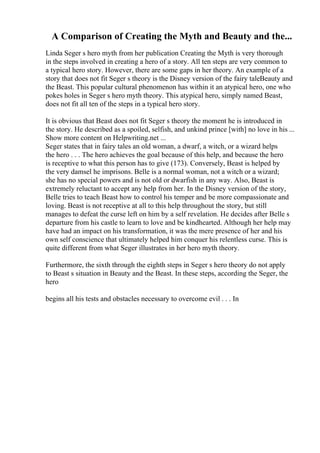 A Comparison of Creating the Myth and Beauty and the...
Linda Seger s hero myth from her publication Creating the Myth is very thorough
in the steps involved in creating a hero of a story. All ten steps are very common to
a typical hero story. However, there are some gaps in her theory. An example of a
story that does not fit Seger s theory is the Disney version of the fairy taleBeauty and
the Beast. This popular cultural phenomenon has within it an atypical hero, one who
pokes holes in Seger s hero myth theory. This atypical hero, simply named Beast,
does not fit all ten of the steps in a typical hero story.
It is obvious that Beast does not fit Seger s theory the moment he is introduced in
the story. He described as a spoiled, selfish, and unkind prince [with] no love in his ...
Show more content on Helpwriting.net ...
Seger states that in fairy tales an old woman, a dwarf, a witch, or a wizard helps
the hero . . . The hero achieves the goal because of this help, and because the hero
is receptive to what this person has to give (173). Conversely, Beast is helped by
the very damsel he imprisons. Belle is a normal woman, not a witch or a wizard;
she has no special powers and is not old or dwarfish in any way. Also, Beast is
extremely reluctant to accept any help from her. In the Disney version of the story,
Belle tries to teach Beast how to control his temper and be more compassionate and
loving. Beast is not receptive at all to this help throughout the story, but still
manages to defeat the curse left on him by a self revelation. He decides after Belle s
departure from his castle to learn to love and be kindhearted. Although her help may
have had an impact on his transformation, it was the mere presence of her and his
own self conscience that ultimately helped him conquer his relentless curse. This is
quite different from what Seger illustrates in her hero myth theory.
Furthermore, the sixth through the eighth steps in Seger s hero theory do not apply
to Beast s situation in Beauty and the Beast. In these steps, according the Seger, the
hero
begins all his tests and obstacles necessary to overcome evil . . . In
 