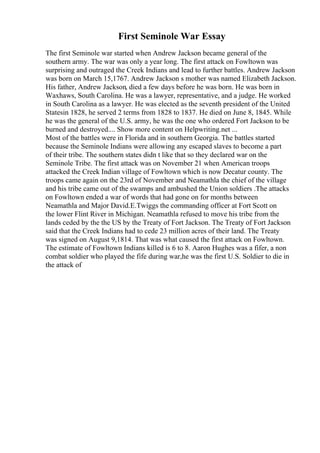 First Seminole War Essay
The first Seminole war started when Andrew Jackson became general of the
southern army. The war was only a year long. The first attack on Fowltown was
surprising and outraged the Creek Indians and lead to further battles. Andrew Jackson
was born on March 15,1767. Andrew Jackson s mother was named Elizabeth Jackson.
His father, Andrew Jackson, died a few days before he was born. He was born in
Waxhaws, South Carolina. He was a lawyer, representative, and a judge. He worked
in South Carolina as a lawyer. He was elected as the seventh president of the United
Statesin 1828, he served 2 terms from 1828 to 1837. He died on June 8, 1845. While
he was the general of the U.S. army, he was the one who ordered Fort Jackson to be
burned and destroyed.... Show more content on Helpwriting.net ...
Most of the battles were in Florida and in southern Georgia. The battles started
because the Seminole Indians were allowing any escaped slaves to become a part
of their tribe. The southern states didn t like that so they declared war on the
Seminole Tribe. The first attack was on November 21 when American troops
attacked the Creek Indian village of Fowltown which is now Decatur county. The
troops came again on the 23rd of November and Neamathla the chief of the village
and his tribe came out of the swamps and ambushed the Union soldiers .The attacks
on Fowltown ended a war of words that had gone on for months between
Neamathla and Major David.E.Twiggs the commanding officer at Fort Scott on
the lower Flint River in Michigan. Neamathla refused to move his tribe from the
lands ceded by the the US by the Treaty of Fort Jackson. The Treaty of Fort Jackson
said that the Creek Indians had to cede 23 million acres of their land. The Treaty
was signed on August 9,1814. That was what caused the first attack on Fowltown.
The estimate of Fowltown Indians killed is 6 to 8. Aaron Hughes was a fifer, a non
combat soldier who played the fife during war,he was the first U.S. Soldier to die in
the attack of
 