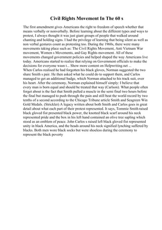 Civil Rights Movement In The 60 s
The first amendment gives Americans the right to freedom of speech whether that
means verbally or nonverbally. Before learning about the different types and ways to
protest, I always thought it was just giant groups of people that walked around
chanting and holding signs. I had the privilege of learning that being silent as well as
non verbal gestures count as protesting too. During the 1960s, there were many
movements taking place such as: The Civil Rights Movement, Anti Vietnam War
movement, Women s Movements, and Gay Rights movement. All of these
movements changed government policies and helped shaped the way Americans live
today. Americans started to realize that relying on Government officials to make the
decisions for everyone wasn t... Show more content on Helpwriting.net ...
When Carlos realised he had forgotten his black gloves, Norman suggested the two
share Smith s pair. He then asked what he could do to support them, and Carlos
managed to get an additional badge, which Norman attached to his track suit, over
his heart. After the ceremony, Norman explained himself simply: I believe that
every man is born equal and should be treated that way (Carlson). What people often
forget about is the fact that Smith pulled a muscle in the semi final two hours before
the final but managed to push through the pain and still beat the world record by two
tenths of a second according to the Chicago Tribune article Smith and Seagreen Win
Gold Medals. (Strickler) A legacy written about both Smith and Carlos goes in great
detail about what each part of their protest represented. It says, Tommie Smithraised
black gloved fist presented black power, the knotted black scarf around his neck
represented pride and the box in his left hand contained an olive tree sapling which
stood as an emblem of peace. John Carlos s raised left black gloved fist represented
unity in black America, and the beads around his neck signified lynching suffered by
blacks. Both men wore black socks but were shoeless during the ceremony to
represent the black poverty
 