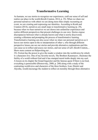 Transformative Learning
As humans, we use stories to recognize our experiences, craft our sense of self and
realize our place in the world (Kroth Cranton, 2014, p. 35). When we share our
personal narratives with others we are doing more than simply recounting an
event, we are creating and expressing our identities. According to Kroth and
Cranton (2014), narratives are small steps to transformative learning (p. 29),
because when we hear narratives we are drawn into unfamiliar experiences and
realize different perspectives that present challenges to our own. Stories expose
discrepancies between what is already known and what is newly discovered,
creating a dilemma and prompting the process of transformative learning.
Transformative learning can also occur when we share our personal narratives as it
leaves our stories open to the re interpretation of other s, who through different
perspective lenses can see our stories and provide alternative explanations and this
can cause us to reflect and assess our stories, and our sense of self. (Kroth Cranton,...
Show more content on Helpwriting.net ...
35). Fiction has the power to give the reader a window into the worldviews by which
it s characters live. One of my favorite novels, The Brothers Karamazov, illustrates the
futility of a world without God and it has stamped moral truths deeply into my soul.
A lesson on its chapter the Grand Inquisitor and the famous quote If there is no God,
everything is permissible (Dostoevsky, 2008, p. 248) along with a study of the
contrasting worldviews and characters of the three brothers, Ivan, Dimitri and
Alyosha, would encourage the student to reflect on morality through three alternative
 