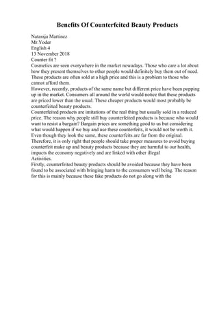 Benefits Of Counterfeited Beauty Products
Natassja Martinez
Mr.Yoder
English 4
13 November 2018
Counter fit ?
Cosmetics are seen everywhere in the market nowadays. Those who care a lot about
how they present themselves to other people would definitely buy them out of need.
These products are often sold at a high price and this is a problem to those who
cannot afford them.
However, recently, products of the same name but different price have been popping
up in the market. Consumers all around the world would notice that these products
are priced lower than the usual. These cheaper products would most probably be
counterfeited beauty products.
Counterfeited products are imitations of the real thing but usually sold in a reduced
price. The reason why people still buy counterfeited products is because who would
want to resist a bargain? Bargain prices are something good to us but considering
what would happen if we buy and use these counterfeits, it would not be worth it.
Even though they look the same, these counterfeits are far from the original.
Therefore, it is only right that people should take proper measures to avoid buying
counterfeit make up and beauty products because they are harmful to our health,
impacts the economy negatively and are linked with other illegal
Activities.
Firstly, counterfeited beauty products should be avoided because they have been
found to be associated with bringing harm to the consumers well being. The reason
for this is mainly because these fake products do not go along with the
 