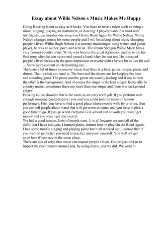 Essay about Willie Nelson s Music Makes Me Happy
Going Busking is not as easy as it looks. You have to have a talent such as being a
mime, singing, playing an instrument, or dancing. I played piano in a band with
my friends; our number one song was On the Road Again by Willie Nelson. Willie
Nelson changed music for some people and I will be talking about music changing
people s lives. Willie Hugh Nelson is a country musicsinger, song writer, and guitar
player, he was an author, poet, and activist. The album Shotgun Willie Made him a
very famous country artist. Willie was born in the great depression and he wrote his
first song when he was seven and joined a band when he was ten. He impacted
people s lives because in the great depression everyone didn t have a lot to live for and
... Show more content on Helpwriting.net ...
There are a lot of times in country music that there is a bass, guitar, singer, piano, and
drums. That is what our band is. The bass and the drums are for keeping the beat
and sounding good. The piano and the guitar are usually leading and if one is then
the other is the background. And of course the singer is the lead singer. Especially in
country music, sometimes there are more than one singer and there is a background
singer.
Busking is like showbiz that is the same as an entry level job. If you perform well
enough someone could discover you and you could join the ranks of famous
performers. First you have to find a good place where people walk by or drive, then
you can tell people about it and that will get some to come, and you have to pick a
good time to go. If you go when everyone is in school and at work you won t get
money and you won t get discovered.
We had a good turnout. Lots of people went. It is all because we used all of the
skills that I have told you. I learned piano, learned how to play On the Road Again .
I had some trouble singing and playing piano but it all worked out I learned that if
you want to get better you need to practice and push yourself. You will not get
anywhere if you stay in the same place.
There are lots of ways that music can impact people s lives. Our project told us to
impact the environment around you, by using music, and we did. We went in
 