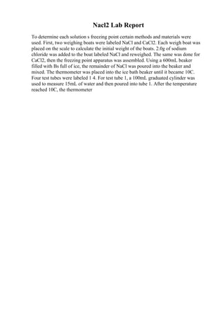 Nacl2 Lab Report
To determine each solution s freezing point certain methods and materials were
used. First, two weighing boats were labeled NaCl and CaCl2. Each weigh boat was
placed on the scale to calculate the initial weight of the boats. 2.0g of sodium
chloride was added to the boat labeled NaCl and reweighed. The same was done for
CaCl2, then the freezing point apparatus was assembled. Using a 600mL beaker
filled with Вѕ full of ice, the remainder of NaCl was poured into the beaker and
mixed. The thermometer was placed into the ice bath beaker until it became 10C.
Four test tubes were labeled 1 4. For test tube 1, a 100mL graduated cylinder was
used to measure 15mL of water and then poured into tube 1. After the temperature
reached 10C, the thermometer
 