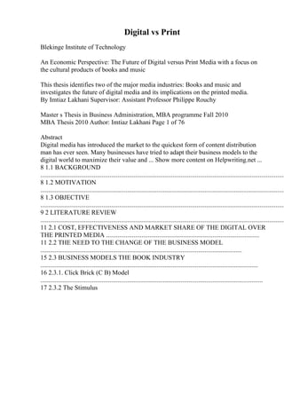 Digital vs Print
Blekinge Institute of Technology
An Economic Perspective: The Future of Digital versus Print Media with a focus on
the cultural products of books and music
This thesis identifies two of the major media industries: Books and music and
investigates the future of digital media and its implications on the printed media.
By Imtiaz Lakhani Supervisor: Assistant Professor Philippe Rouchy
Master s Thesis in Business Administration, MBA programme Fall 2010
MBA Thesis 2010 Author: Imtiaz Lakhani Page 1 of 76
Abstract
Digital media has introduced the market to the quickest form of content distribution
man has ever seen. Many businesses have tried to adapt their business models to the
digital world to maximize their value and ... Show more content on Helpwriting.net ...
8 1.1 BACKGROUND
........................................................................................................................................................
8 1.2 MOTIVATION
........................................................................................................................................................
8 1.3 OBJECTIVE
........................................................................................................................................................
9 2 LITERATURE REVIEW
........................................................................................................................................................
11 2.1 COST, EFFECTIVENESS AND MARKET SHARE OF THE DIGITAL OVER
THE PRINTED MEDIA ...............................................................................................
11 2.2 THE NEED TO THE CHANGE OF THE BUSINESS MODEL
.............................................................................................................................
15 2.3 BUSINESS MODELS THE BOOK INDUSTRY
.......................................................................................................................................
16 2.3.1. Click Brick (C B) Model
..........................................................................................................................................
17 2.3.2 The Stimulus
 