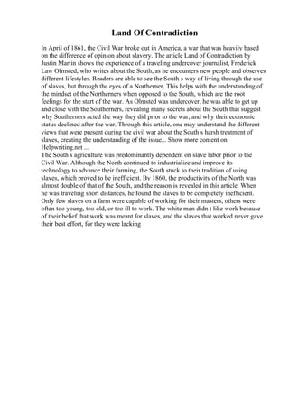 Land Of Contradiction
In April of 1861, the Civil War broke out in America, a war that was heavily based
on the difference of opinion about slavery. The article Land of Contradiction by
Justin Martin shows the experience of a traveling undercover journalist, Frederick
Law Olmsted, who writes about the South, as he encounters new people and observes
different lifestyles. Readers are able to see the South s way of living through the use
of slaves, but through the eyes of a Northerner. This helps with the understanding of
the mindset of the Northerners when opposed to the South, which are the root
feelings for the start of the war. As Olmsted was undercover, he was able to get up
and close with the Southerners, revealing many secrets about the South that suggest
why Southerners acted the way they did prior to the war, and why their economic
status declined after the war. Through this article, one may understand the different
views that were present during the civil war about the South s harsh treatment of
slaves, creating the understanding of the issue... Show more content on
Helpwriting.net ...
The South s agriculture was predominantly dependent on slave labor prior to the
Civil War. Although the North continued to industrialize and improve its
technology to advance their farming, the South stuck to their tradition of using
slaves, which proved to be inefficient. By 1860, the productivity of the North was
almost double of that of the South, and the reason is revealed in this article. When
he was traveling short distances, he found the slaves to be completely inefficient.
Only few slaves on a farm were capable of working for their masters, others were
often too young, too old, or too ill to work. The white men didn t like work because
of their belief that work was meant for slaves, and the slaves that worked never gave
their best effort, for they were lacking
 