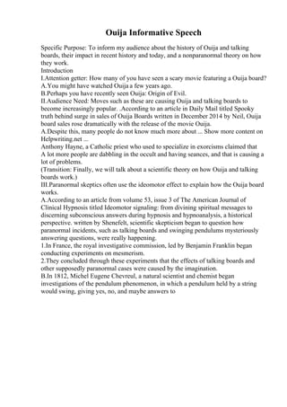 Ouija Informative Speech
Specific Purpose: To inform my audience about the history of Ouija and talking
boards, their impact in recent history and today, and a nonparanormal theory on how
they work.
Introduction
I.Attention getter: How many of you have seen a scary movie featuring a Ouija board?
A.You might have watched Ouija a few years ago.
B.Perhaps you have recently seen Ouija: Origin of Evil.
II.Audience Need: Moves such as these are causing Ouija and talking boards to
become increasingly popular. .According to an article in Daily Mail titled Spooky
truth behind surge in sales of Ouija Boards written in December 2014 by Neil, Ouija
board sales rose dramatically with the release of the movie Ouija.
A.Despite this, many people do not know much more about ... Show more content on
Helpwriting.net ...
Anthony Hayne, a Catholic priest who used to specialize in exorcisms claimed that
A lot more people are dabbling in the occult and having seances, and that is causing a
lot of problems.
(Transition: Finally, we will talk about a scientific theory on how Ouija and talking
boards work.)
III.Paranormal skeptics often use the ideomotor effect to explain how the Ouija board
works.
A.According to an article from volume 53, issue 3 of The American Journal of
Clinical Hypnosis titled Ideomotor signaling: from divining spiritual messages to
discerning subconscious answers during hypnosis and hypnoanalysis, a historical
perspective. written by Shenefelt, scientific skepticism began to question how
paranormal incidents, such as talking boards and swinging pendulums mysteriously
answering questions, were really happening.
1.In France, the royal investigative commission, led by Benjamin Franklin began
conducting experiments on mesmerism.
2.They concluded through these experiments that the effects of talking boards and
other supposedly paranormal cases were caused by the imagination.
B.In 1812, Michel Eugene Chevreul, a natural scientist and chemist began
investigations of the pendulum phenomenon, in which a pendulum held by a string
would swing, giving yes, no, and maybe answers to
 