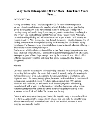 Why Tank Retrospective 20 For More Than Three Years
From...
INTRODUCTION
Having owned the Think Tank Retrospective 20 for more than three years in
various climatic conditions while traveling abroad, I feel more than qualified to
give a thorough review of its performance. Without boring you to the point of
entering a deep and restful sleep, I plan to spare you the most minute details typical
of a review, you can find those on B H Photo or Think Tankswebsite. Although,
currently owning this bag and with zero intentions to part with it, I will attempt to
remain objective. After lugging this bag through the ringer, I plan to discuss a few of
the key elements from my experience using the Retrospective 20 followed by my
conclusion. Furthermore, being completely honest, and a staunch advocate of being ...
Show more content on Helpwriting.net ...
Furthermore, additional storage is available in two front storage compartments, and
three small sub compartments. The main front compartment secures with a hook and
loop system, plus offers a large storage capacity for items such as a 10 inch tablet.
Offering maximum versatility and more than ample storage, this bag does not
disappoint!
Material
One must consider many factors when selecting a material for a shoulder bag. Often,
expending little thought to the matter beforehand, it s usually only after making the
purchase that issues arise. Among many thoughts, resistance to weather is a very
important aspect for many photographers; however, the intended use is instrumental
in making an informed decision. Available options include the 100% canvas
pinestone and sandstone, as well as the black brushed polyester; additionally,
manufactured with a water repellant coating, either bag becomes a viable option.
Purchasing the pinestone, durability of the material weighed profoundly in my
selection, but the look and feel of the canvas won the day.
Constructed with nylon webbing and thread, the shoulder strap is as comfortable as
it is durable. Additionally, equipped with silicone non slip pads, the shoulder strap
adheres extremely well to the shoulders, plus it s an absolute pleasure to wear ...
even for long periods. Quality
 