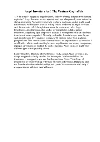 Angel Investors And The Venture Capitalists
1. What types of people are angel investors, and how are they different from venture
capitalists? Angel Investors are the sophisticated ones who generally used to fund the
startup companies. Any entrepreneur who wishes to establish a startup might search
for investors. And investors who are willing to fund are known as Angel Investors.
And the amount availed through investments for startups are called Angel
Investments. Also there is another kind of investment also called as capital
investment. Depending upon the policies evolved at management level of a business
these investors are categorized. Not only confined to financial return, some factors
such as motivation drive investors to spend with startups. Either from a relation
prospective or from some successive entrepreneurs, we expect them to be investors. It
would reflect a better understanding between angel investor and startup entrepreneur,
if proper agreements are made at the start of business. Angel Investors might be of
different types which probably contain
Family Investors: This kind of investor is not really a usual Angel Investor at all,
except a supportive family member that knows you . Motivation behind this
investment is to support to you as a family member or friend. These kinds of
investments are totally built up with trust, emotions and personal. Depending upon
the financial situation and relationships, this type of investments can work only if
everyone comes with their eyes wide open.
 