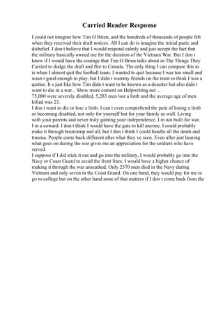 Carried Reader Response
I could not imagine how Tim O Brien, and the hundreds of thousands of people felt
when they received their draft notices. All I can do is imagine the initial panic and
disbelief. I don t believe that I would respond calmly and just accept the fact that
the military basically owned me for the duration of the Vietnam War. But I don t
know if I would have the courage that Tim O Brien talks about in The Things They
Carried to dodge the draft and flee to Canada. The only thing I can compare this to
is when I almost quit the football team. I wanted to quit because I was too small and
wasn t good enough to play, but I didn t wantmy friends on the team to think I was a
quitter. It s just like how Tim didn t want to be known as a deserter but also didn t
want to die in a war... Show more content on Helpwriting.net ...
75,000 were severely disabled, 5,283 men lost a limb and the average age of men
killed was 23.
I don t want to die or lose a limb. I can t even comprehend the pain of losing a limb
or becoming disabled, not only for yourself but for your family as well. Living
with your parents and never truly gaining your independence. I m not built for war.
I m a coward. I don t think I would have the guts to kill anyone. I could probably
make it through bootcamp and all, but I don t think I could handle all the death and
trauma. People come back different after what they ve seen. Even after just hearing
what goes on during the war gives me an appreciation for the soldiers who have
served.
I suppose if I did stick it out and go into the military, I would probably go into the
Navy or Coast Guard to avoid the front lines. I would have a higher chance of
making it through the war unscathed. Only 2570 men died in the Navy during
Vietnam and only seven in the Coast Guard. On one hand, they would pay for me to
go to college but on the other hand none of that matters if I don t come back from the
 