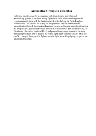 Automotive Groups In Colombia
Colombia has struggled for six decades with drug dealers, guerrillas and
paramilitary groups, it has been a long fight since 1945, when the first guerrilla
groups appeared, then with the beginning of drug trafficking by Pablo Escobar,
Medellin and Cali cartels, the Army has fought them, later in 1996 when the
paramilitaries showed, the situation became even worse. It was a huge dispute among
the drug dealers, guerrillas (Fuerzas Armada Revolucionarias de ColombiaFARC, or
Ejercito de Liberacion Nacional ELN) and paramilitary groups to control the drug
trafficking business, and of course, the Army fights each one individually. Then the
conflict changed from guerilla fight to terrorist fight, these illegal gangs began to use
landmines to protect
 