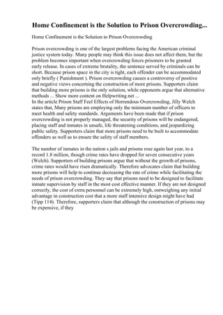 Home Confinement is the Solution to Prison Overcrowding...
Home Confinement is the Solution to Prison Overcrowding
Prison overcrowding is one of the largest problems facing the American criminal
justice system today. Many people may think this issue does not affect them, but the
problem becomes important when overcrowding forces prisoners to be granted
early release. In cases of extreme brutality, the sentence served by criminals can be
short. Because prison space in the city is tight, each offender can be accommodated
only briefly ( Punishment ). Prison overcrowding causes a controversy of positive
and negative views concerning the construction of more prisons. Supporters claim
that building more prisons is the only solution, while opponents argue that alternative
methods ... Show more content on Helpwriting.net ...
In the article Prison Staff Feel Effects of Horrendous Overcrowding, Jilly Welch
states that, Many prisons are employing only the minimum number of officers to
meet health and safety standards. Arguments have been made that if prison
overcrowding is not properly managed, the security of prisons will be endangered,
placing staff and inmates in unsafe, life threatening conditions, and jeopardizing
public safety. Supporters claim that more prisons need to be built to accommodate
offenders as well as to ensure the safety of staff members.
The number of inmates in the nation s jails and prisons rose again last year, to a
record 1.8 million, though crime rates have dropped for seven consecutive years
(Welch). Supporters of building prisons argue that without the growth of prisons,
crime rates would have risen dramatically. Therefore advocates claim that building
more prisons will help to continue decreasing the rate of crime while facilitating the
needs of prison overcrowding. They say that prisons need to be designed to facilitate
inmate supervision by staff in the most cost effective manner. If they are not designed
correctly, the cost of extra personnel can be extremely high, outweighing any initial
advantage in construction cost that a more staff intensive design might have had
(Tipp 114). Therefore, supporters claim that although the construction of prisons may
be expensive, if they
 