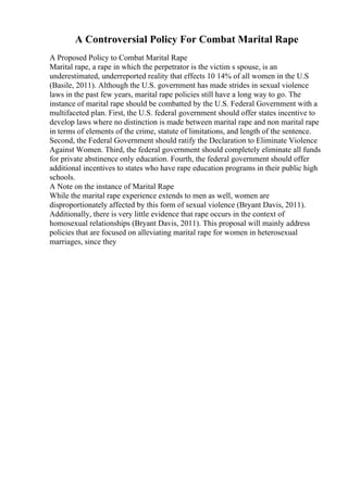 A Controversial Policy For Combat Marital Rape
A Proposed Policy to Combat Marital Rape
Marital rape, a rape in which the perpetrator is the victim s spouse, is an
underestimated, underreported reality that effects 10 14% of all women in the U.S
(Basile, 2011). Although the U.S. government has made strides in sexual violence
laws in the past few years, marital rape policies still have a long way to go. The
instance of marital rape should be combatted by the U.S. Federal Government with a
multifaceted plan. First, the U.S. federal government should offer states incentive to
develop laws where no distinction is made between marital rape and non marital rape
in terms of elements of the crime, statute of limitations, and length of the sentence.
Second, the Federal Government should ratify the Declaration to Eliminate Violence
Against Women. Third, the federal government should completely eliminate all funds
for private abstinence only education. Fourth, the federal government should offer
additional incentives to states who have rape education programs in their public high
schools.
A Note on the instance of Marital Rape
While the marital rape experience extends to men as well, women are
disproportionately affected by this form of sexual violence (Bryant Davis, 2011).
Additionally, there is very little evidence that rape occurs in the context of
homosexual relationships (Bryant Davis, 2011). This proposal will mainly address
policies that are focused on alleviating marital rape for women in heterosexual
marriages, since they
 