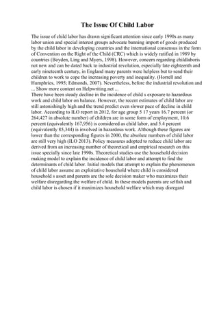 The Issue Of Child Labor
The issue of child labor has drawn significant attention since early 1990s as many
labor union and special interest groups advocate banning import of goods produced
by the child labor in developing countries and the international consensus in the form
of Convention on the Right of the Child (CRC) which is widely ratified in 1989 by
countries (Boyden, Ling and Myers, 1998). However, concern regarding childlaboris
not new and can be dated back to industrial revolution, especially late eighteenth and
early nineteenth century, in England many parents were helpless but to send their
children to work to cope the increasing poverty and inequality. (Horrell and
Humphries, 1995; Edmonds, 2007). Nevertheless, before the industrial revolution and
... Show more content on Helpwriting.net ...
There have been steady decline in the incidence of child s exposure to hazardous
work and child labor on balance. However, the recent estimates of child labor are
still astonishingly high and the trend predict even slower pace of decline in child
labor. According to ILO report in 2012, for age group 5 17 years 16.7 percent (or
264,427 in absolute number) of children are in some form of employment, 10.6
percent (equivalently 167,956) is considered as child labor, and 5.4 percent
(equivalently 85,344) is involved in hazardous work. Although these figures are
lower than the corresponding figures in 2000, the absolute numbers of child labor
are still very high (ILO 2013). Policy measures adopted to reduce child labor are
derived from an increasing number of theoretical and empirical research on this
issue specially since late 1990s. Theoretical studies use the household decision
making model to explain the incidence of child labor and attempt to find the
determinants of child labor. Initial models that attempt to explain the phenomenon
of child labor assume an exploitative household where child is considered
household s asset and parents are the sole decision maker who maximizes their
welfare disregarding the welfare of child. In these models parents are selfish and
child labor is chosen if it maximizes household welfare which may disregard
 