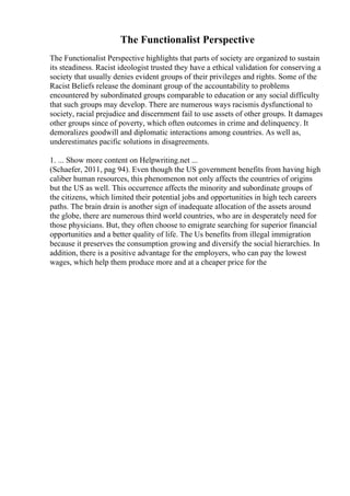 The Functionalist Perspective
The Functionalist Perspective highlights that parts of society are organized to sustain
its steadiness. Racist ideologist trusted they have a ethical validation for conserving a
society that usually denies evident groups of their privileges and rights. Some of the
Racist Beliefs release the dominant group of the accountability to problems
encountered by subordinated groups comparable to education or any social difficulty
that such groups may develop. There are numerous ways racismis dysfunctional to
society, racial prejudice and discernment fail to use assets of other groups. It damages
other groups since of poverty, which often outcomes in crime and delinquency. It
demoralizes goodwill and diplomatic interactions among countries. As well as,
underestimates pacific solutions in disagreements.
1. ... Show more content on Helpwriting.net ...
(Schaefer, 2011, pag 94). Even though the US government benefits from having high
caliber human resources, this phenomenon not only affects the countries of origins
but the US as well. This occurrence affects the minority and subordinate groups of
the citizens, which limited their potential jobs and opportunities in high tech careers
paths. The brain drain is another sign of inadequate allocation of the assets around
the globe, there are numerous third world countries, who are in desperately need for
those physicians. But, they often choose to emigrate searching for superior financial
opportunities and a better quality of life. The Us benefits from illegal immigration
because it preserves the consumption growing and diversify the social hierarchies. In
addition, there is a positive advantage for the employers, who can pay the lowest
wages, which help them produce more and at a cheaper price for the
 