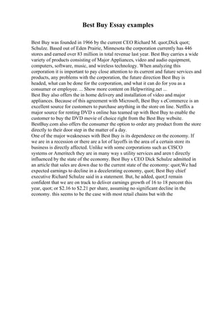 Best Buy Essay examples
Best Buy was founded in 1966 by the current CEO Richard M. quot;Dick quot;
Schulze. Based out of Eden Prairie, Minnesota the corporation currently has 446
stores and earned over 83 million in total revenue last year. Best Buy carries a wide
variety of products consisting of Major Appliances, video and audio equipment,
computers, software, music, and wireless technology. When analyzing this
corporation it is important to pay close attention to its current and future services and
products, any problems with the corporation, the future direction Best Buy is
headed, what can be done for the corporation, and what it can do for you as a
consumer or employee. ... Show more content on Helpwriting.net ...
Best Buy also offers the in home delivery and installation of video and major
appliances. Because of this agreement with Microsoft, Best Buy s eCommerce is an
excellent source for customers to purchase anything in the store on line. Netflix a
major source for renting DVD s online has teamed up with Best Buy to enable the
customer to buy the DVD movie of choice right from the Best Buy website.
BestBuy.com also offers the consumer the option to order any product from the store
directly to their door step in the matter of a day.
One of the major weaknesses with Best Buy is its dependence on the economy. If
we are in a recession or there are a lot of layoffs in the area of a certain store its
business is directly affected. Unlike with some corporations such as CISCO
systems or Ameritech they are in many way s utility services and aren t directly
influenced by the state of the economy. Best Buy s CEO Dick Schulze admitted in
an article that sales are down due to the current state of the economy: quot;We had
expected earnings to decline in a decelerating economy, quot; Best Buy chief
executive Richard Schulze said in a statement. But, he added, quot;I remain
confident that we are on track to deliver earnings growth of 16 to 18 percent this
year, quot; or $2.16 to $2.21 per share, assuming no significant decline in the
economy. this seems to be the case with most retail chains but with the
 