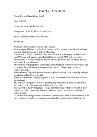 Plant Cell Structures
Name: Ezeugo Okechukwu David
Date: 5/16/17
Instructors name: Mathew Routh
Assignment: SCIE207 Phase 2 Lab Report
Title: Animal and Plant Cell Structures
Animal cell
NumberCell structureDescription and Function
1Nuclear pore This is a protein lined channel or Microscopic channel which allows
ions and small molecules in and out of nucleus
2Chromatin (DNA)It consists of DNA and histones, it helps to put the DNA into a
small Volume and serves as a body that helps to control DNA and expression.
3NucleolusIt is located inside the nucleus of eukaryotic cell and sits in the nucleus
and assembles the ribosomes
4Nuclear envelopIt separates the nucleus from cytoplasm in the eukaryotic cells and
It encloses the nucleus and allows content to move ... Show more content on
Helpwriting.net ...
16Peroxisomes Organelle present in the cytoplasm of many cells, bound by a single
membrane and roughly spherical.
17Plasma membrane Every living cells possess a plasma membrane which encloses
their content.
18CentriolesAn organelle which is made up of protein strands called microtubules.
that makes copies of themselves and helps divide cells
19Golgi bodyA layered organelle located near the nucleus which is present in most
eukaryotic cells. It processes a bundle lipids and protein as they are synthesized
within the cell
20Centrosome An organelle located inside the nucleus of a cell which are made from
two centrioles. They help to organize microtubules which are utilized during cell
 