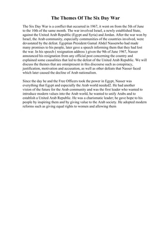 The Themes Of The Six Day War
The Six Day War is a conflict that occurred in 1967, it went on from the 5th of June
to the 10th of the same month. The war involved Israel, a newly established State,
against the United Arab Republic (Egypt and Syria) and Jordan. After the war won by
Israel, the Arab community, especially communities of the countries involved, were
devastated by the defeat. Egyptian President Gamal Abdel Nasserwho had made
many promises to his people, later gave a speech informing them that they had lost
the war. In his speech ( resignation address ) given the 9th of June 1967, Nasser
announced his resignation from any official post concerning the country and
explained some causalities that led to the defeat of the United Arab Republic. We will
discuss the themes that are omnipresent in this discourse such as conspiracy,
justification, motivation and accusation, as well as other defeats that Nasser faced
which later caused the decline of Arab nationalism.
Since the day he and the Free Officers took the power in Egypt, Nasser was
everything that Egypt and especially the Arab world needed2. He had another
vision of the future for the Arab community and was the first leader who wanted to
introduce modern values into the Arab world, he wanted to unify Arabs and to
establish a United Arab Republic. He was a charismatic leader; he gave hope to his
people by inspiring them and by giving value to the Arab society. He adopted modern
reforms such as giving equal rights to women and allowing them
 