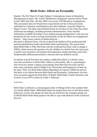 Birth Order Affects on Personality
Student: Thu Thi Thien Vo Cindy| Subject: Contemporary Issues in Hospitality
Management| Lecturer: Ms. Valerie McMorran| Assignment: Journal Article| Word
Count: 3005| Due Date: 4th Dec 2009| I am aware of ICMS policy on plagiarism.
This assessment does not breach those requirements nor has it been previously
submitted for evaluation contributing to any other Diploma, Associate Degree or
Degree Course. The ideas and information that are not those of the writer have been
referenced accordingly, including personal communication. I have read the
information available from http://www.student.mq.edu.au/plagiarism/.I also give my
permission for my work to be kept electronically on file for future use in plagiarism
checks.|... Show more content on Helpwriting.net ...
His name is Michael Grose, who has worked with children all his professional life
and has published four books about Birth Order and Parenting. The typical book
about Birth Order is Why first borns rule the world and last borns want to change it
(2003), which answers the question why the children in a family have the same gene,
a similar socio economic environment and experience similar parenting styles have
fundamentally different personalities, interests and even different careers .
In contrast with all first three key authors, Judith Rich Harris is a female writer,
who does not believe in Birth Order Affects on Personality. She is a psychologist
who received a master s degree in psychology from Harvard University and has
done many researches about Children Life, Personality and Perspective to back up
her ideas. Why Are Birth Order Effects Dependent on Context? (2002) has proven
that there is no relation between Birth Order and Personality. Furthermore, she also
wrote an article against the book Born To Rebel: Birth Order, Family Dynamics and
Creative Lives (1997) written by Frank J. Sulloway.
********
Birth Order is defined as a chronological order of siblings birth in the multiple birth
of a family (Birth Order, 2009) Birth Order lets people know how to feel about others
behaviour, reveals why people do what they do and shows the strategies people use
(Clifford) Birth Order helps people to be able to cope with obstacles of the world and
discover
 