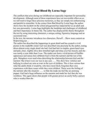 Bad Blood By Lorna Sage
The conflicts that arise during our childhood are especially important for personality
development. Although most of these experiences have an irreversible effect on us,
we still tend to forget these precious memories, as they are simply too embarrassing
and painful to remember. In the extract from Bad blood by Lorna Sage, the author
shows how the incident on the school playground has impacted her as an adult and
her own personality. Lorna Sage highlights the hardships and challenges of childhood
and their importance in future life. The author has displayed this theme throughout
the text by using interesting characters, a unique setting, figurative language and an
occasional tone.
In the text, the narrator introduces two characters: Herself ... Show more content on
Helpwriting.net ...
The author has described the happenings in great detail and has created a vivid
picture in the readerВґs mind. Gail was described very precisely by the author, noting
down almost every single detail she had: Gail had hair in ringlets, green hazel eyes
and pale, clear, slightly olive skin stretched tight and shiny over her muscle, and she
was nearly a year older than I was. The reader can form a vivid picture of GailВґs
appearance and senses how different Gail is from the narrator and the rest of the
girls. Metaphors were used when describing the relationship between Gail and the
narrator: She d have won our war in any case ...... This show how violence and
bullying in school are seen as wars in the eyes of children. This is how serious than
what the adults think it would be, who have most likely forgotten their own
experiences with these issues while they were children. These were the feeling of
the narrator after the situation: ...... so that she made me feel like an unstrung
puppet. Gail had a huge influence on the narrator and made her feel that she was
worthless. This again shows that people with greater power an easily bully a person
who is weaker than she
 