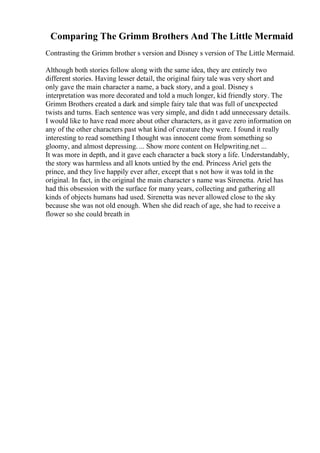 Comparing The Grimm Brothers And The Little Mermaid
Contrasting the Grimm brother s version and Disney s version of The Little Mermaid.
Although both stories follow along with the same idea, they are entirely two
different stories. Having lesser detail, the original fairy tale was very short and
only gave the main character a name, a back story, and a goal. Disney s
interpretation was more decorated and told a much longer, kid friendly story. The
Grimm Brothers created a dark and simple fairy tale that was full of unexpected
twists and turns. Each sentence was very simple, and didn t add unnecessary details.
I would like to have read more about other characters, as it gave zero information on
any of the other characters past what kind of creature they were. I found it really
interesting to read something I thought was innocent come from something so
gloomy, and almost depressing. ... Show more content on Helpwriting.net ...
It was more in depth, and it gave each character a back story a life. Understandably,
the story was harmless and all knots untied by the end. Princess Ariel gets the
prince, and they live happily ever after, except that s not how it was told in the
original. In fact, in the original the main character s name was Sirenetta. Ariel has
had this obsession with the surface for many years, collecting and gathering all
kinds of objects humans had used. Sirenetta was never allowed close to the sky
because she was not old enough. When she did reach of age, she had to receive a
flower so she could breath in
 