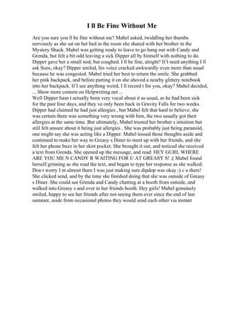 I ll Be Fine Without Me
Are you sure you ll be fine without me? Mabel asked, twiddling her thumbs
nervously as she sat on her bed in the room she shared with her brother in the
Mystery Shack. Mabel was getting ready to leave to go hang out with Candy and
Grenda, but felt a bit odd leaving a sick Dipper all by himself with nothing to do.
Dipper gave her a small nod, but coughed. I ll be fine, alright? If I need anything I ll
ask Soos, okay? Dipper smiled, his voice cracked awkwardly even more than usual
because he was congested. Mabel tried her best to return the smile. She grabbed
her pink backpack, and before putting it on she shoved a nearby glittery notebook
into her backpack. If I see anything weird, I ll record t for you, okay? Mabel decided,
... Show more content on Helpwriting.net ...
Well Dipper hasn t actually been very vocal about it as usual, as he had been sick
for the past four days, and they ve only been back in Gravity Falls for two weeks.
Dipper had claimed he had just allergies , but Mabel felt that hard to believe, she
was certain there was something very wrong with him, the two usually got their
allergies at the same time. But ultimately, Mabel trusted her brother s intuition but
still felt unsure about it being just allergies . She was probably just being paranoid,
one might say she was acting like a Dipper. Mabel tossed those thoughts aside and
continued to make her way to Greasy s Diner to meet up with her friends, and she
felt her phone buzz in her skirt pocket. She brought it out, and noticed she received
a text from Grenda. She opened up the message, and read: HEY GURL WHERE
ARE YOU ME N CANDY R WAITING FOR U AT GREASY S! ;( Mabel found
herself grinning as she read the text, and began to type her response as she walked.
Don t worry I m almost there I was just making sure dipdop was okay ;) c u there!
She clicked send, and by the time she finished doing that she was outside of Greasy
s Diner. She could see Grenda and Candy chatting at a booth from outside, and
walked into Greasy s and over to her friends booth. Hey girls! Mabel genuinely
smiled, happy to see her friends after not seeing them ever since the end of last
summer, aside from occasional photos they would send each other via instant
 