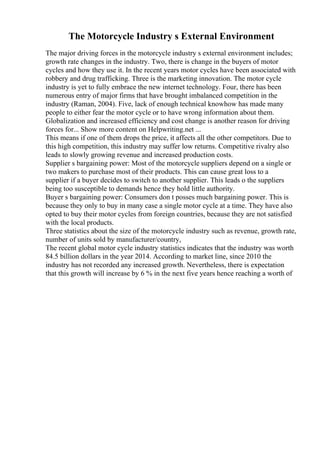 The Motorcycle Industry s External Environment
The major driving forces in the motorcycle industry s external environment includes;
growth rate changes in the industry. Two, there is change in the buyers of motor
cycles and how they use it. In the recent years motor cycles have been associated with
robbery and drug trafficking. Three is the marketing innovation. The motor cycle
industry is yet to fully embrace the new internet technology. Four, there has been
numerous entry of major firms that have brought imbalanced competition in the
industry (Raman, 2004). Five, lack of enough technical knowhow has made many
people to either fear the motor cycle or to have wrong information about them.
Globalization and increased efficiency and cost change is another reason for driving
forces for... Show more content on Helpwriting.net ...
This means if one of them drops the price, it affects all the other competitors. Due to
this high competition, this industry may suffer low returns. Competitive rivalry also
leads to slowly growing revenue and increased production costs.
Supplier s bargaining power: Most of the motorcycle suppliers depend on a single or
two makers to purchase most of their products. This can cause great loss to a
supplier if a buyer decides to switch to another supplier. This leads o the suppliers
being too susceptible to demands hence they hold little authority.
Buyer s bargaining power: Consumers don t posses much bargaining power. This is
because they only to buy in many case a single motor cycle at a time. They have also
opted to buy their motor cycles from foreign countries, because they are not satisfied
with the local products.
Three statistics about the size of the motorcycle industry such as revenue, growth rate,
number of units sold by manufacturer/country,
The recent global motor cycle industry statistics indicates that the industry was worth
84.5 billion dollars in the year 2014. According to market line, since 2010 the
industry has not recorded any increased growth. Nevertheless, there is expectation
that this growth will increase by 6 % in the next five years hence reaching a worth of
 