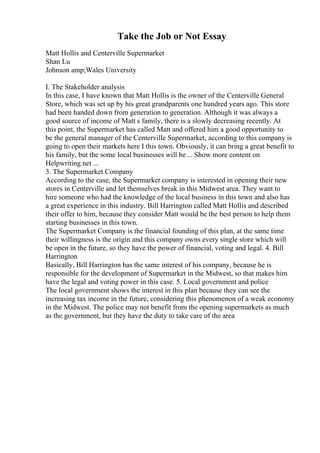 Take the Job or Not Essay
Matt Hollis and Centerville Supermarket
Shan Lu
Johnson amp;Wales University
I. The Stakeholder analysis
In this case, I have known that Matt Hollis is the owner of the Centerville General
Store, which was set up by his great grandparents one hundred years ago. This store
had been handed down from generation to generation. Although it was always a
good source of income of Matt s family, there is a slowly decreasing recently. At
this point, the Supermarket has called Matt and offered him a good opportunity to
be the general manager of the Centerville Supermarket, according to this company is
going to open their markets here I this town. Obviously, it can bring a great benefit to
his family, but the some local businesses will be ... Show more content on
Helpwriting.net ...
3. The Supermarket Company
According to the case, the Supermarket company is interested in opening their new
stores in Centerville and let themselves break in this Midwest area. They want to
hire someone who had the knowledge of the local business in this town and also has
a great experience in this industry. Bill Harrington called Matt Hollis and described
their offer to him, because they consider Matt would be the best person to help them
starting businesses in this town.
The Supermarket Company is the financial founding of this plan, at the same time
their willingness is the origin and this company owns every single store which will
be open in the future, so they have the power of financial, voting and legal. 4. Bill
Harrington
Basically, Bill Harrington has the same interest of his company, because he is
responsible for the development of Supermarket in the Midwest, so that makes him
have the legal and voting power in this case. 5. Local government and police
The local government shows the interest in this plan because they can see the
increasing tax income in the future, considering this phenomenon of a weak economy
in the Midwest. The police may not benefit from the opening supermarkets as much
as the government, but they have the duty to take care of the area
 