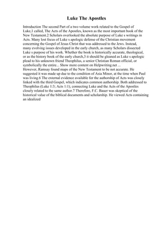 Luke The Apostles
Introduction The second Part of a two volume work related to the Gospel of
Luke,1 called, The Acts of the Apostles, known as the most important book of the
New Testament.2 Scholars overlooked the absolute purpose of Luke s writings in
Acts. Many lost focus of Luke s apologic defense of the Christian movement
concerning the Gospel of Jesus Christ that was addressed to the Jews. Instead,
many evolving issues developed in the early church, as many Scholars dissected
Luke s purpose of his work. Whether the book is historically accurate, theological,
or as the history book of the early church,3 it should be gleaned as Luke s apologic
plead to his unknown friend Theophilus, a senior Christian Roman official, or
symbolically the entire... Show more content on Helpwriting.net ...
However, Ramsay found maps of the New Testament to be not accurate. He
suggested it was made up due to the condition of Asia Minor, at the time when Paul
was living.6 The external evidence available for the authorship of Acts was closely
linked with the third Gospel, which indicates common authorship. Both addressed to
Theophilus (Luke 1:3; Acts 1:1), connecting Luke and the Acts of the Apostles
closely related to the same author.7 Therefore, F.C. Bauer was skeptical of the
historical value of the biblical documents and scholarship. He viewed Acts containing
an idealized
 